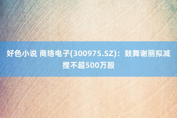 好色小说 商络电子(300975.SZ)：鼓舞谢丽拟减捏不超500万股