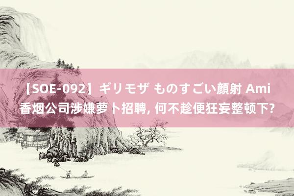 【SOE-092】ギリモザ ものすごい顔射 Ami 香烟公司涉嫌萝卜招聘, 何不趁便狂妄整顿下?