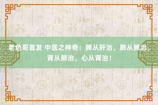 老色哥首发 中医之神奇：脾从肝治，肺从脾治，肾从肺治，心从肾治！