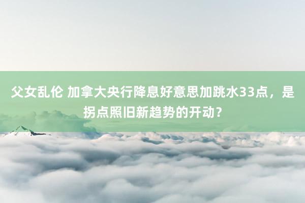 父女乱伦 加拿大央行降息好意思加跳水33点，是拐点照旧新趋势的开动？