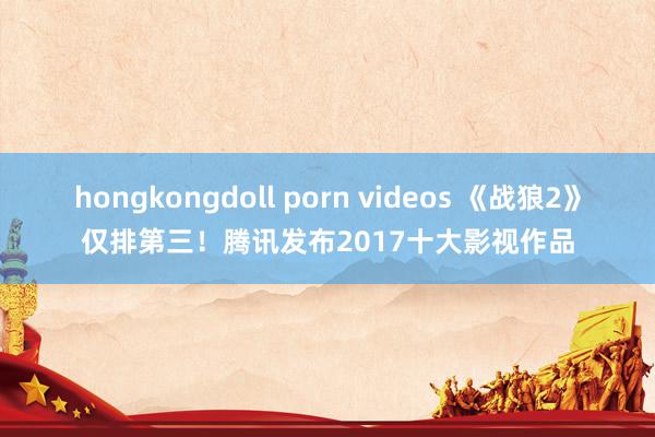 hongkongdoll porn videos 《战狼2》仅排第三！腾讯发布2017十大影视作品