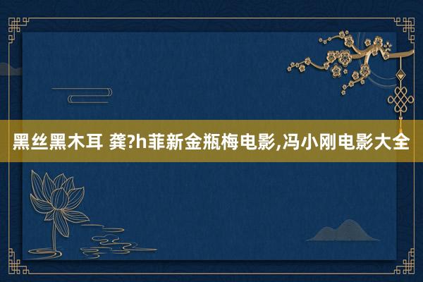 黑丝黑木耳 龚?h菲新金瓶梅电影,冯小刚电影大全