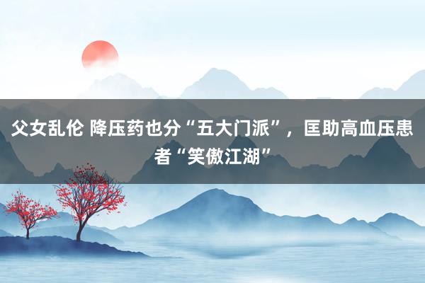 父女乱伦 降压药也分“五大门派”，匡助高血压患者“笑傲江湖”