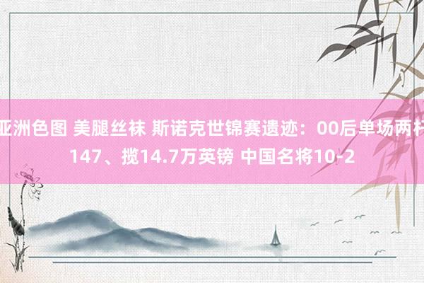 亚洲色图 美腿丝袜 斯诺克世锦赛遗迹：00后单场两杆147、揽14.7万英镑 中国名将10-2