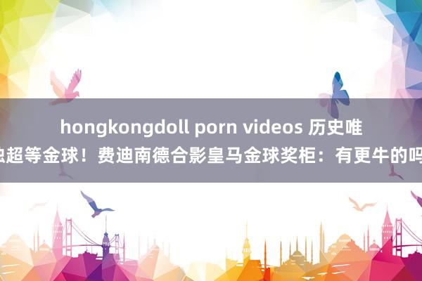 hongkongdoll porn videos 历史唯独超等金球！费迪南德合影皇马金球奖柜：有更牛的吗？