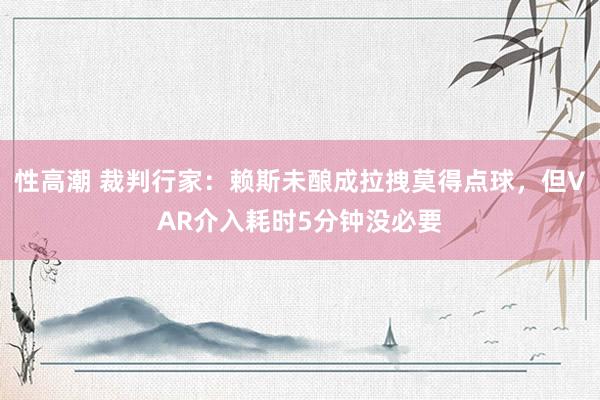 性高潮 裁判行家：赖斯未酿成拉拽莫得点球，但VAR介入耗时5分钟没必要