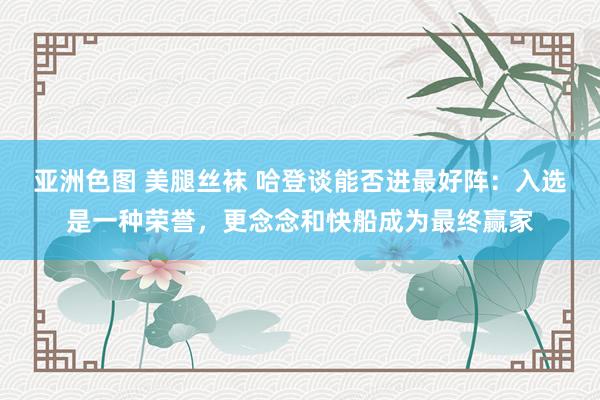 亚洲色图 美腿丝袜 哈登谈能否进最好阵：入选是一种荣誉，更念念和快船成为最终赢家