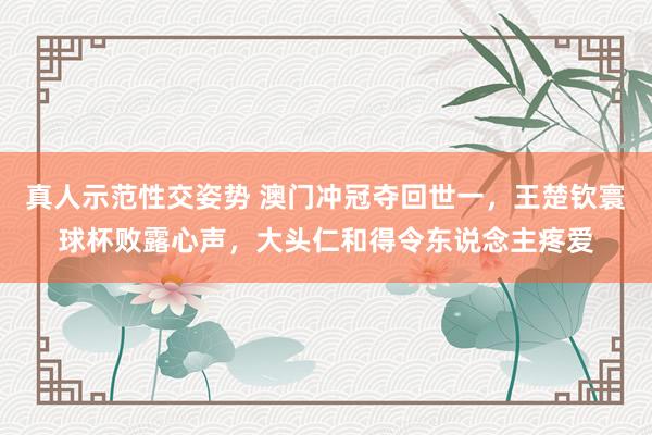 真人示范性交姿势 澳门冲冠夺回世一，王楚钦寰球杯败露心声，大头仁和得令东说念主疼爱