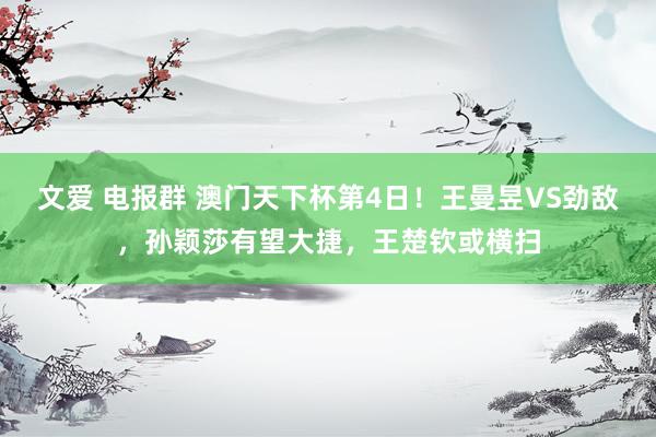 文爱 电报群 澳门天下杯第4日！王曼昱VS劲敌，孙颖莎有望大捷，王楚钦或横扫