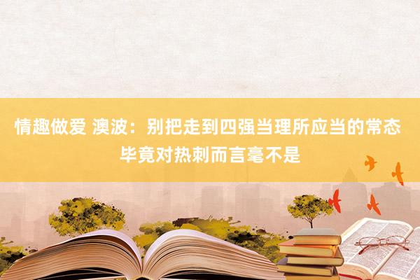 情趣做爱 澳波：别把走到四强当理所应当的常态 毕竟对热刺而言毫不是