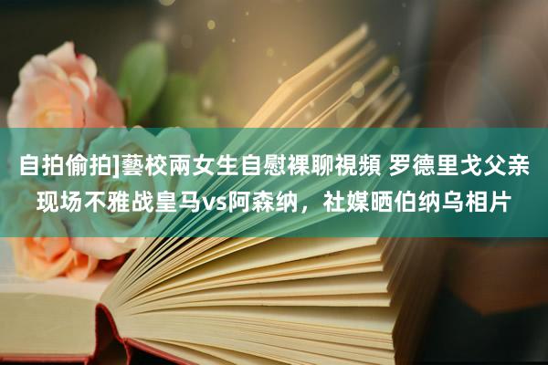 自拍偷拍]藝校兩女生自慰裸聊視頻 罗德里戈父亲现场不雅战皇马vs阿森纳，社媒晒伯纳乌相片