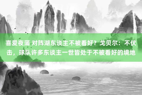 喜爱夜蒲 对阵湖东谈主不被看好？戈贝尔：不伏击，球队许多东谈主一世皆处于不被看好的境地