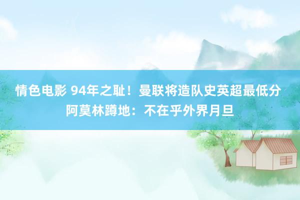 情色电影 94年之耻！曼联将造队史英超最低分 阿莫林蹲地：不在乎外界月旦
