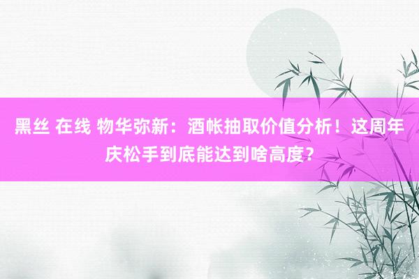 黑丝 在线 物华弥新：酒帐抽取价值分析！这周年庆松手到底能达到啥高度？