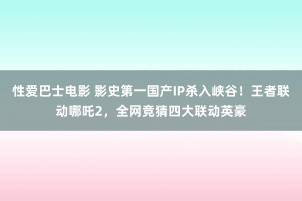 性爱巴士电影 影史第一国产IP杀入峡谷！王者联动哪吒2，全网竞猜四大联动英豪