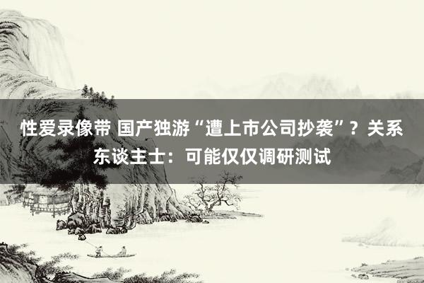 性爱录像带 国产独游“遭上市公司抄袭”？关系东谈主士：可能仅仅调研测试