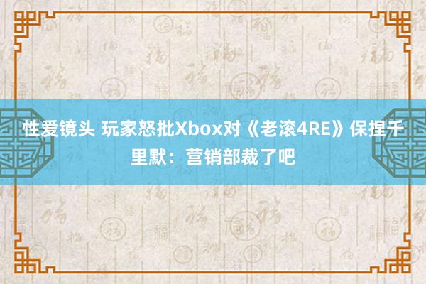 性爱镜头 玩家怒批Xbox对《老滚4RE》保捏千里默：营销部裁了吧