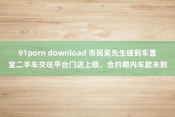 91porn download 市民吴先生碰到车置宝二手车交往平台门店上锁，合约期内车款未到