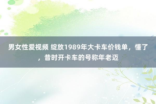男女性爱视频 绽放1989年大卡车价钱单，懂了，昔时开卡车的号称年老迈