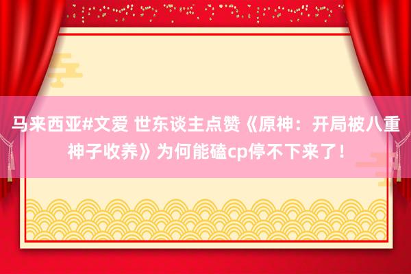 马来西亚#文爱 世东谈主点赞《原神：开局被八重神子收养》为何能磕cp停不下来了！