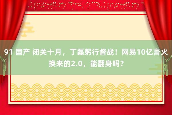 91 国产 闭关十月，丁磊躬行督战！网易10亿膏火换来的2.0，能翻身吗？