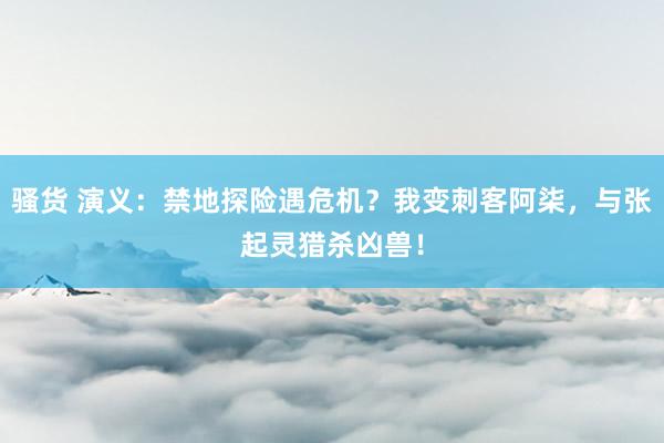 骚货 演义：禁地探险遇危机？我变刺客阿柒，与张起灵猎杀凶兽！