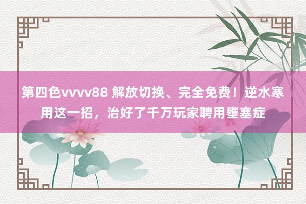 第四色vvvv88 解放切换、完全免费！逆水寒用这一招，治好了千万玩家聘用壅塞症