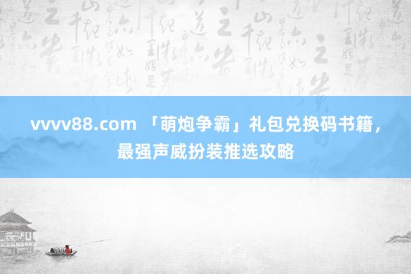 vvvv88.com 「萌炮争霸」礼包兑换码书籍，最强声威扮装推选攻略
