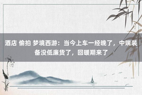 酒店 偷拍 梦境西游：当今上车一经晚了，中端装备没低廉货了，回暖期来了
