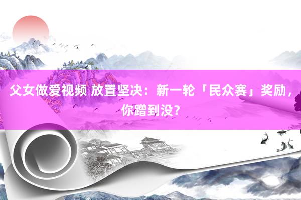 父女做爱视频 放置坚决：新一轮「民众赛」奖励，你蹭到没？