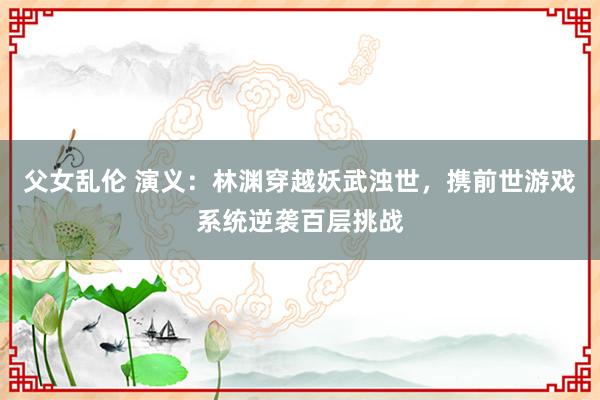 父女乱伦 演义：林渊穿越妖武浊世，携前世游戏系统逆袭百层挑战