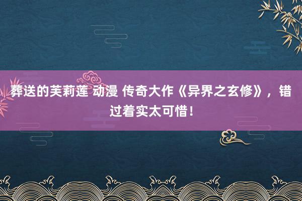 葬送的芙莉莲 动漫 传奇大作《异界之玄修》，错过着实太可惜！