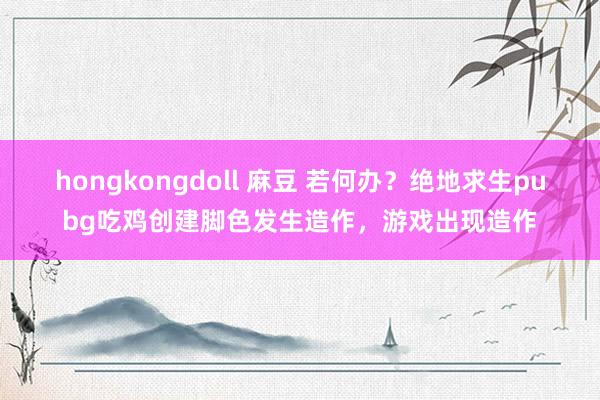 hongkongdoll 麻豆 若何办？绝地求生pubg吃鸡创建脚色发生造作，游戏出现造作