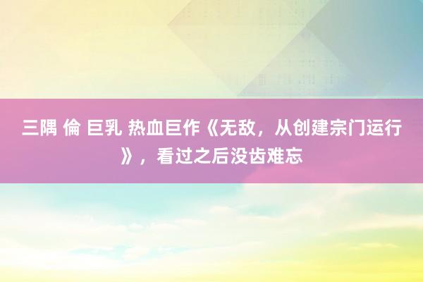 三隅 倫 巨乳 热血巨作《无敌，从创建宗门运行》，看过之后没齿难忘