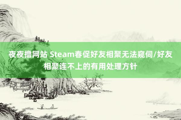 夜夜撸网站 Steam春促好友相聚无法窥伺/好友相聚连不上的有用处理方针
