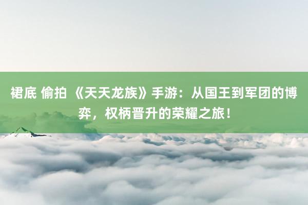 裙底 偷拍 《天天龙族》手游：从国王到军团的博弈，权柄晋升的荣耀之旅！