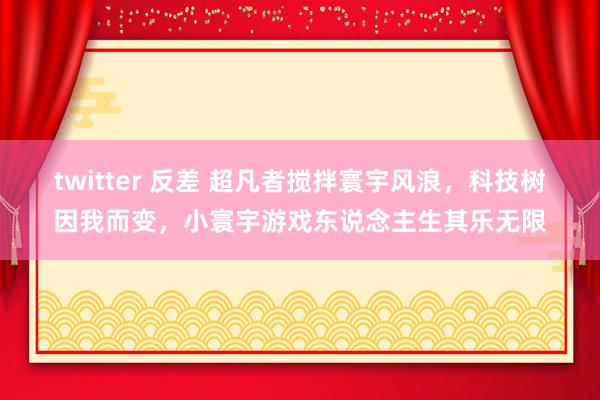 twitter 反差 超凡者搅拌寰宇风浪，科技树因我而变，小寰宇游戏东说念主生其乐无限
