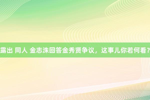 露出 同人 金志洙回答金秀贤争议，这事儿你若何看？