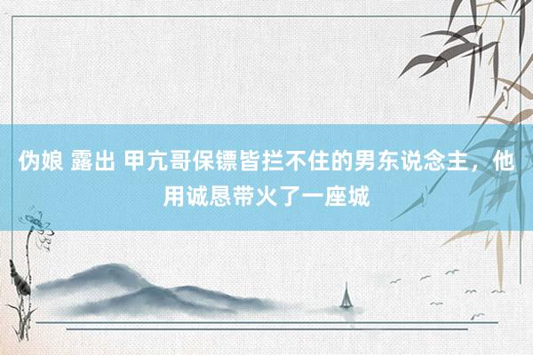 伪娘 露出 甲亢哥保镖皆拦不住的男东说念主，他用诚恳带火了一座城