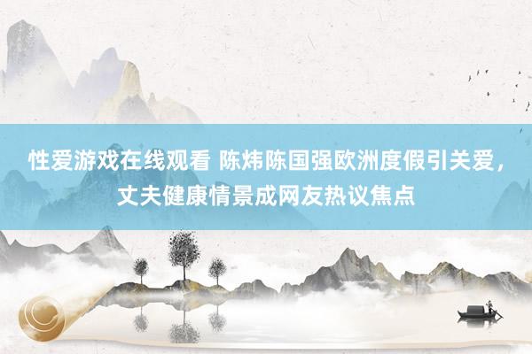 性爱游戏在线观看 陈炜陈国强欧洲度假引关爱，丈夫健康情景成网友热议焦点