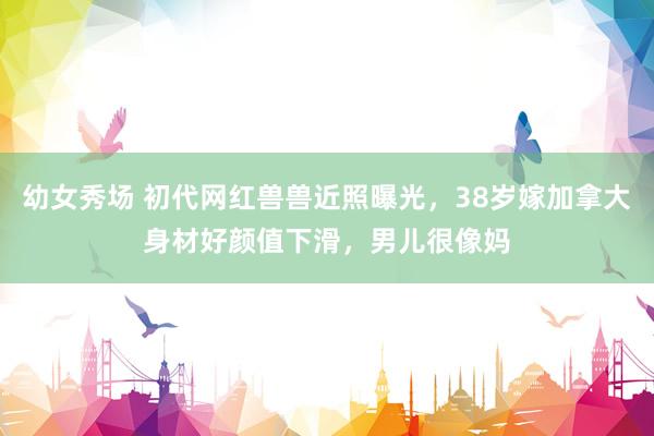 幼女秀场 初代网红兽兽近照曝光，38岁嫁加拿大身材好颜值下滑，男儿很像妈