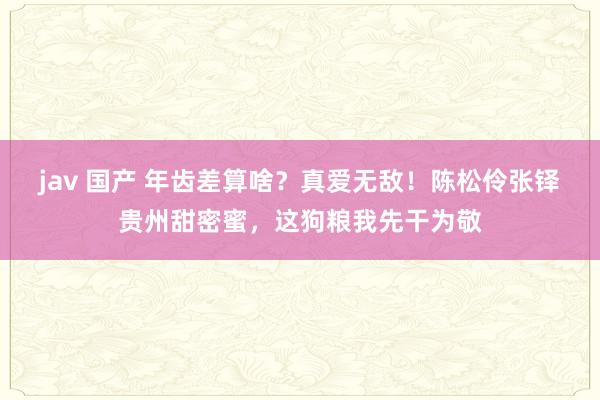 jav 国产 年齿差算啥？真爱无敌！陈松伶张铎贵州甜密蜜，这狗粮我先干为敬