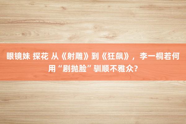 眼镜妹 探花 从《射雕》到《狂飙》，李一桐若何用“剧抛脸”驯顺不雅众？
