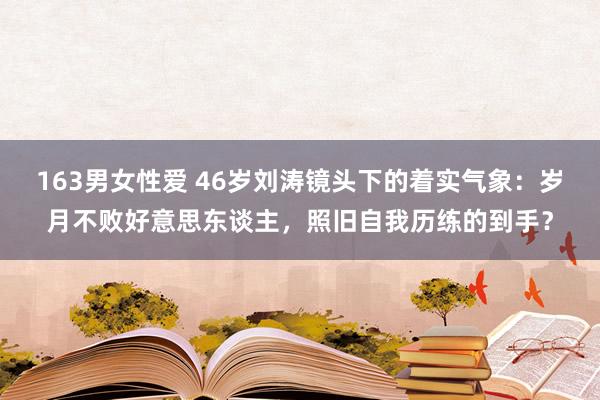 163男女性爱 46岁刘涛镜头下的着实气象：岁月不败好意思东谈主，照旧自我历练的到手？