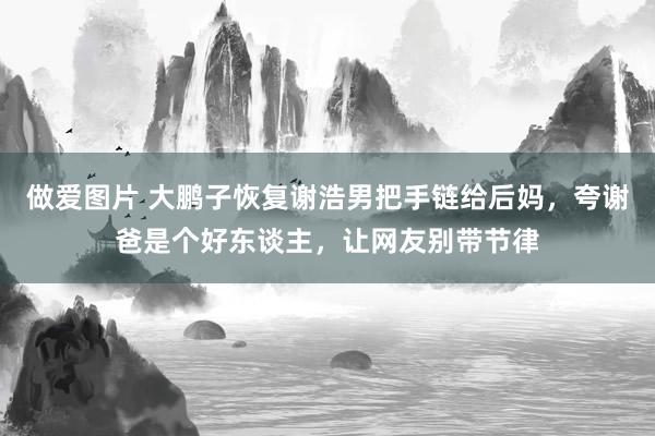 做爱图片 大鹏子恢复谢浩男把手链给后妈，夸谢爸是个好东谈主，让网友别带节律