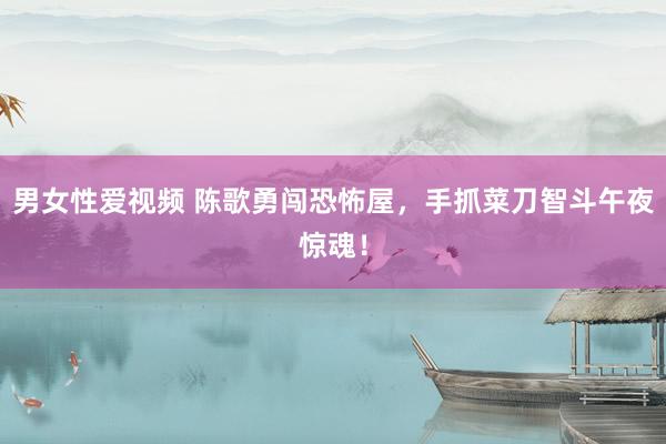 男女性爱视频 陈歌勇闯恐怖屋，手抓菜刀智斗午夜惊魂！