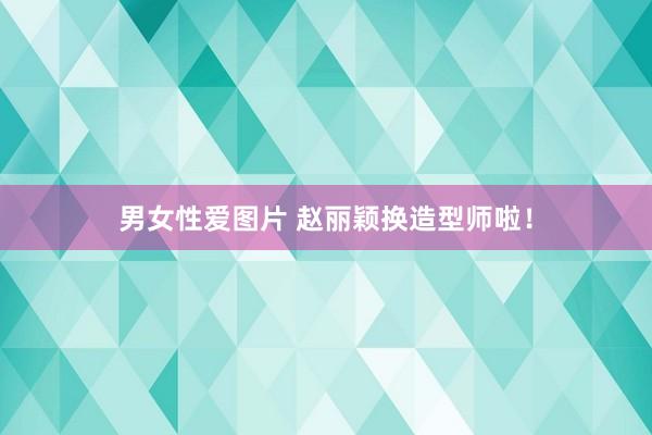 男女性爱图片 赵丽颖换造型师啦！