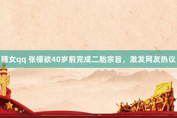 骚女qq 张檬欲40岁前完成二胎宗旨，激发网友热议