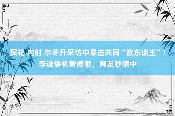 探花 内射 尔冬升采访中暴击共同“敌东谈主”！李诚儒机智捧哏，网友秒猜中