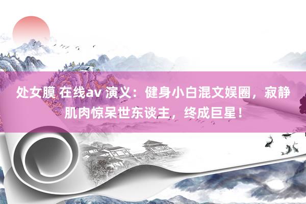 处女膜 在线av 演义：健身小白混文娱圈，寂静肌肉惊呆世东谈主，终成巨星！